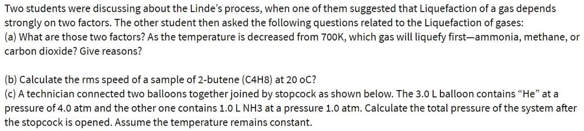 Two students were discussing about the Linde's process, when one of them suggested that Liquefaction of a gas depends
strongly on two factors. The other student then asked the following questions related to the Liquefaction of gases:
(a) What are those two factors? As the temperature is decreased from 700K, which gas will liquefy first-ammonia, methane, or
carbon dioxide? Give reasons?
(b) Calculate the rms speed of a sample of 2-butene (C4H8) at 20 oC?
(c) A technician connected two balloons together joined by stopcock as shown below. The 3.0 L balloon contains "He" at a
pressure of 4.0 atm and the other one contains 1.0 L NH3 at a pressure 1.0 atm. Calculate the total pressure of the system after
the stopcock is opened. Assume the temperature remains constant.
