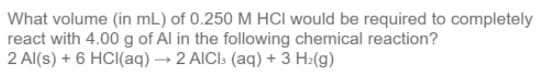 What volume (in mL) of 0.250 M HCI would be required to completely
react with 4.00 g of Al in the following chemical reaction?
2 Al(s) + 6 HCI(aq) → 2 AICI: (aq) + 3 H2(g)
