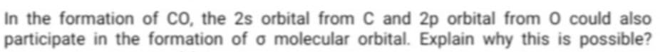 In the formation of CO, the 2s orbital from C and 2p orbital from 0 could also
participate in the formation of o molecular orbital. Explain why this is possible?
