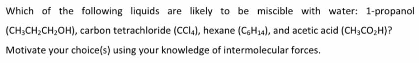 Which of the following liquids are likely to be miscible with water: 1-propanol
(CH3CH2CH2OH), carbon tetrachloride (CCI4), hexane (C6H14), and acetic acid (CH3CO,H)?
Motivate your choice(s) using your knowledge of intermolecular forces.
