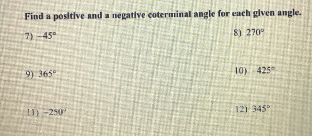 Find a positive and a negative coterminal angle for each given angle.
7)-45°
8) 270°
9) 365°
10) -425°
11) -250°
12) 345°
