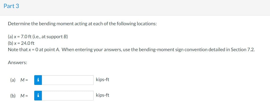 Part 3
Determine the bending moment acting at each of the following locations:
(a) x = 7.0 ft (i.e., at support B)
(b) x = 24.0 ft
Note that x = 0 at point A. When entering your answers, use the bending-moment sign convention detailed in Section 7.2.
Answers:
(a) M = i
(b) M=
i
kips-ft
kips-ft