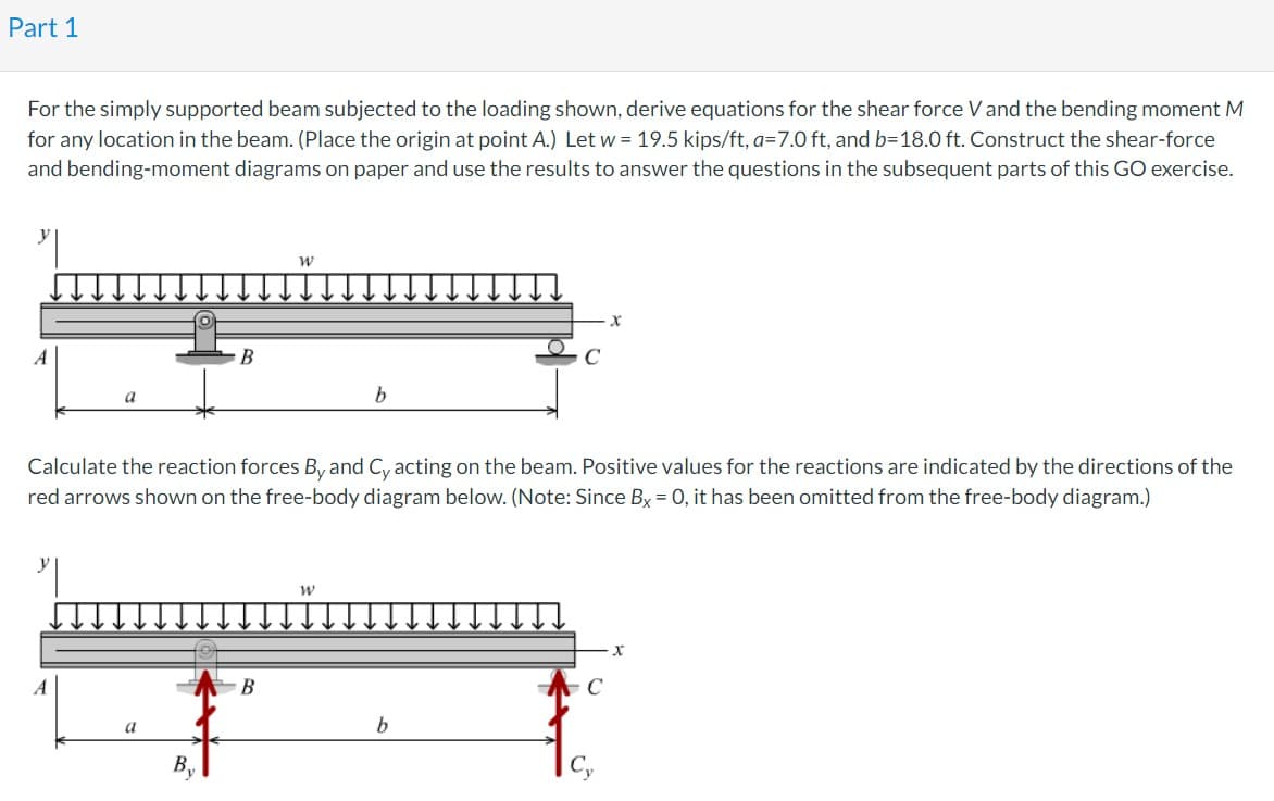 Part 1
For the simply supported beam subjected to the loading shown, derive equations for the shear force V and the bending moment M
for any location in the beam. (Place the origin at point A.) Let w = 19.5 kips/ft, a=7.0 ft, and b=18.0 ft. Construct the shear-force
and bending-moment diagrams on paper and use the results to answer the questions in the subsequent parts of this GO exercise.
A
B
A
W
B
Calculate the reaction forces By and Cy acting on the beam. Positive values for the reactions are indicated by the directions of the
red arrows shown on the free-body diagram below. (Note: Since Bx = 0, it has been omitted from the free-body diagram.)
b
W
X
b
x