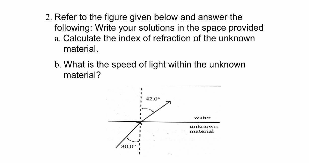 2. Refer to the figure given below and answer the
following: Write your solutions in the space provided
a. Calculate the index of refraction of the unknown
material.
b. What is the speed of light within the unknown
material?
42.0°
7
water
unknown
material
30.0°