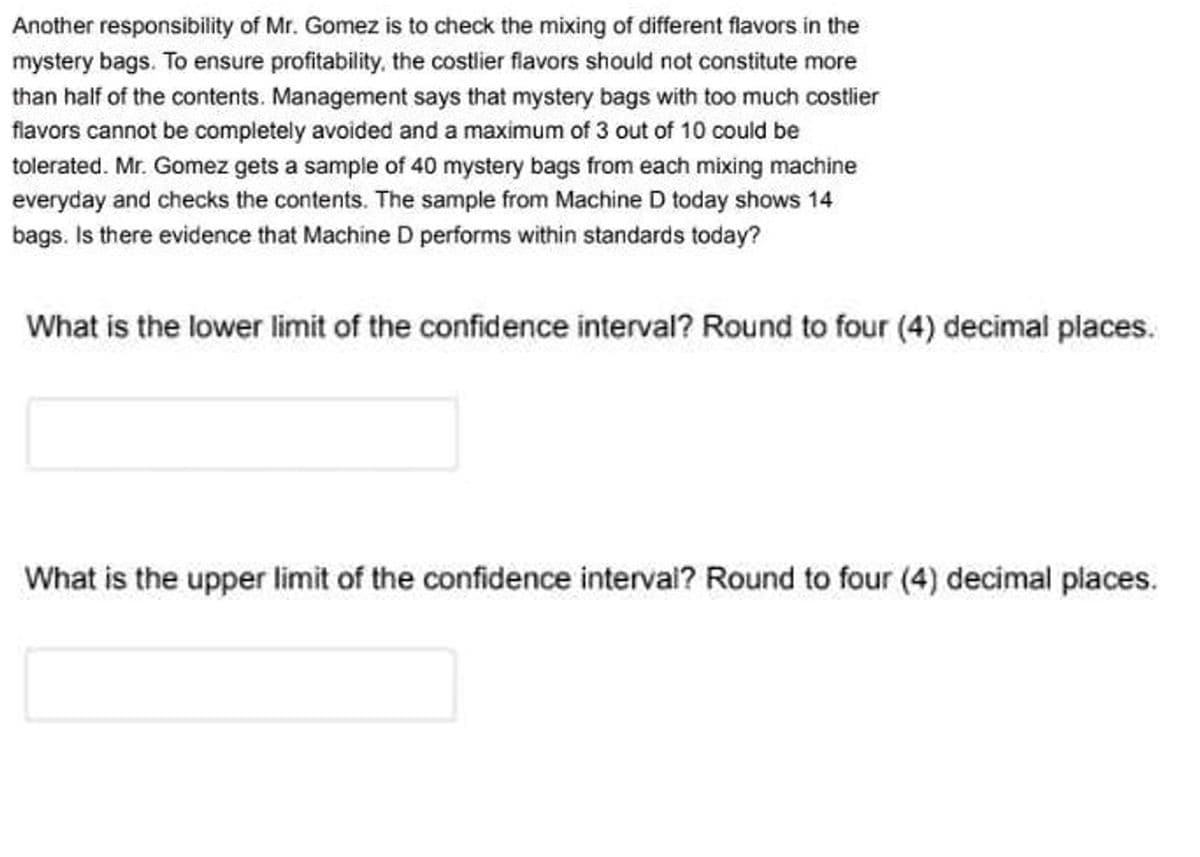 Another responsibility of Mr. Gomez is to check the mixing of different flavors in the
mystery bags. To ensure profitability, the costlier flavors should not constitute more
than half of the contents. Management says that mystery bags with too much costlier
flavors cannot be completely avoided and a maximum of 3 out of 10 could be
tolerated. Mr. Gomez gets a sample of 40 mystery bags from each mixing machine
everyday and checks the contents. The sample from Machine D today shows 14
bags. Is there evidence that Machine D performs within standards today?
What is the lower limit of the confidence interval? Round to four (4) decimal places.
What is the upper limit of the confidence interval? Round to four (4) decimal places.