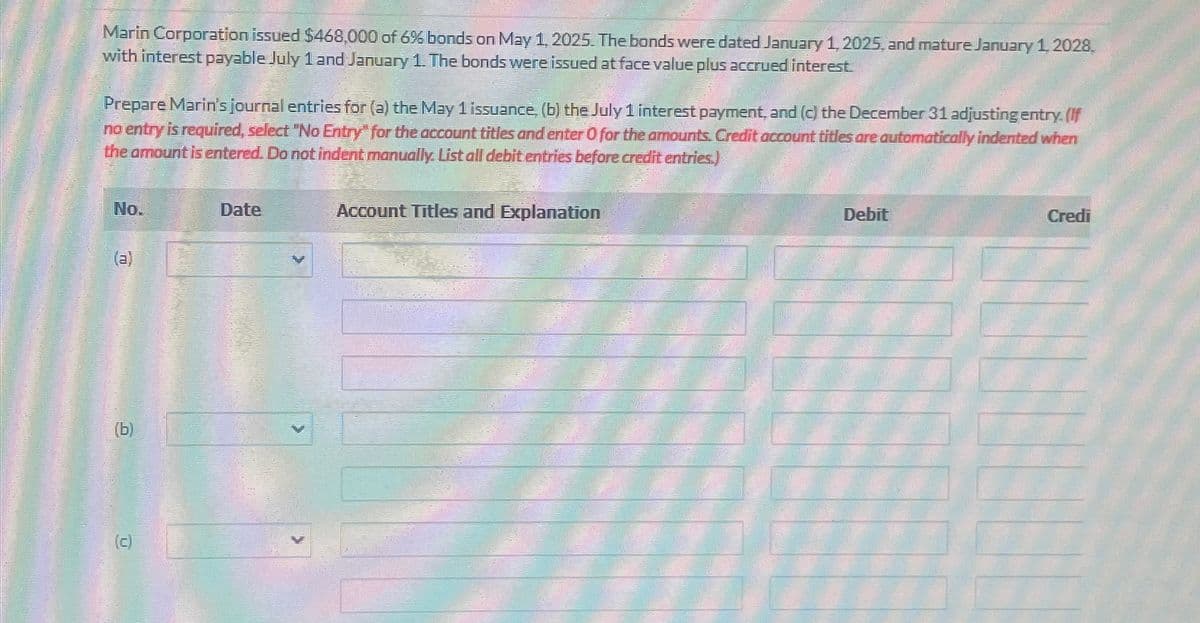 Marin Corporation issued $468,000 of 6% bonds on May 1, 2025. The bonds were dated January 1, 2025, and mature January 1, 2028.
with interest payable July 1 and January 1. The bonds were issued at face value plus accrued interest.
Prepare Marin's journal entries for (a) the May 1 issuance, (b) the July 1 interest payment, and (c) the December 31 adjusting entry. (If
no entry is required, select "No Entry" for the account titles and enter O for the amounts. Credit account titles are automatically indented when
the amount is entered. Do not indent manually. List all debit entries before credit entries.)
No.
Date
(a)
(b)
(c)
Account Titles and Explanation
Debit
Credi