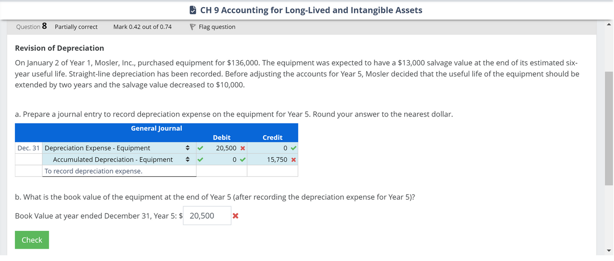 Question 8 Partially correct Mark 0.42 out of 0.74
CH 9 Accounting for Long-Lived and Intangible Assets
Flag question
Revision of Depreciation
On January 2 of Year 1, Mosler, Inc., purchased equipment for $136,000. The equipment was expected to have a $13,000 salvage value at the end of its estimated six-
year useful life. Straight-line depreciation has been recorded. Before adjusting the accounts for Year 5, Mosler decided that the useful life of the equipment should be
extended by two years and the salvage value decreased to $10,000.
a. Prepare a journal entry to record depreciation expense on the equipment for Year 5. Round your answer to the nearest dollar.
General Journal
Dec. 31 Depreciation Expense - Equipment
Accumulated Depreciation - Equipment
To record depreciation expense.
Debit
20,500 x
Credit
15,750 X
b. What is the book value of the equipment at the end of Year 5 (after recording the depreciation expense for Year 5)?
Book Value at year ended December 31, Year 5: $ 20,500
✓
Check