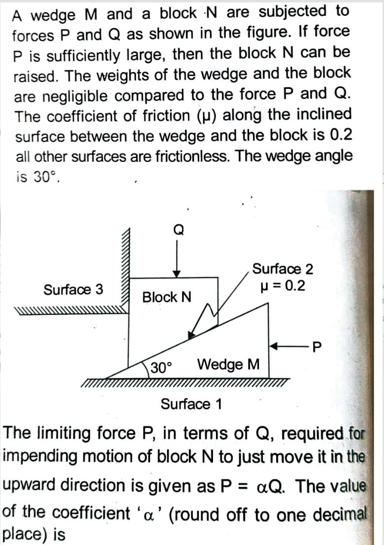 A wedge M and a block N are subjected to
forces P and Q as shown in the figure. If force
P is sufficiently large, then the block N can be
raised. The weights of the wedge and the block
are negligible compared to the force P and Q.
The coefficient of friction (p) along the inclined
surface between the wedge and the block is 0.2
all other surfaces are frictionless. The wedge angle
is 30°.
Surface 2
Surface 3
p = 0.2
Block N
30°
Wedge M
Surface 1
The limiting force P, in terms of Q, required for
impending motion of block N to just move it in the
upward direction is given as P
aQ. The value
of the coefficient 'a' (round off to one decimal
place) is
