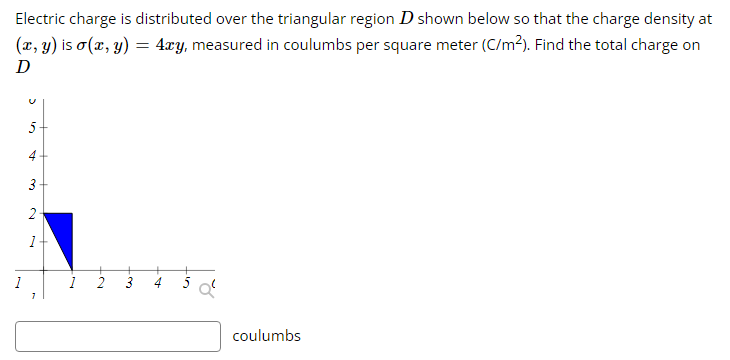 Electric charge is distributed over the triangular region D shown below so that the charge density at
(x, y) is o(x, y) = 4xy, measured in coulumbs per square meter (C/m²). Find the total charge on
D
1
5
4
3
2
1
7
+
coulumbs