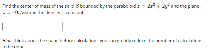 Find the center of mass of the solid S bounded by the paraboloid z =
z = 10. Assume the density is constant.
2x² + 2y² and the plane
Hint: Think about the shape before calculating - you can greatly reduce the number of calculations
to be done.