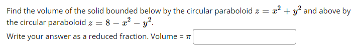 Find the volume of the solid bounded below by the circular paraboloid z = x² + y² and above by
the circular paraboloid z = 8 - x² - y².
Write your answer as a reduced fraction. Volume =