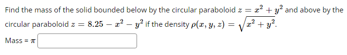 Find the mass of the solid bounded below by the circular paraboloid z = x² + y² and above by the
circular paraboloid z = 8.25-²y² if the density p(x, y, z)
=
x² + y².
Mass = π