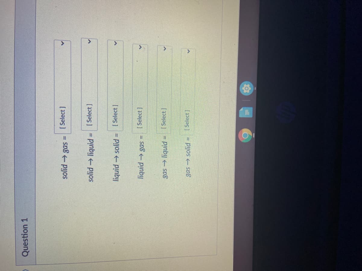 Question 1
[ Select ]
%3!
+ pijos
solid → liquid
[ Select ]
!!
liquid solid =
[ Select ]
[ Select ]
= sD8 pinbi|
gas → liquid
[ Select ]
!!
gas → solid =
[ Select]
