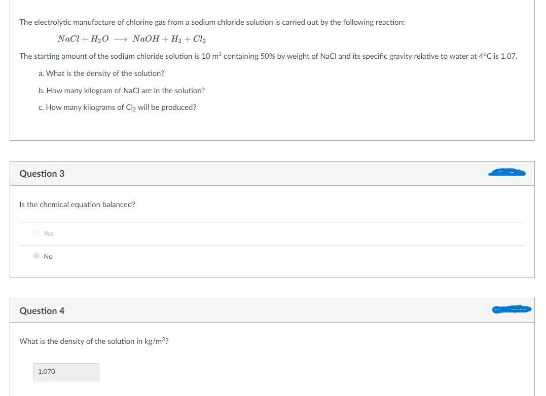 The electrolytic manufacture of chlorine gas from a sodium chloride solution is carried out by the following reaction:
NaCl + H₂O → NaOH + H₂ + Cl₂
The starting amount of the sodium chloride solution is 10 m³ containing 50% by weight of NaCl and its specific gravity relative to water at 4°C is 1.07.
a. What is the density of the solution?
b. How many kilogram of NaCl are in the solution?
c. How many kilograms of Cl₂ will be produced?
Question 3
Is the chemical equation balanced?
OYes
No
Question 4
What is the density of the solution in kg/m³?
1,070