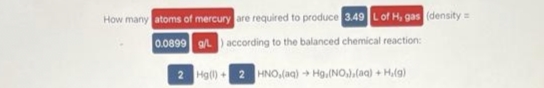 How many atoms of mercury are required to produce 3.49 L of H, gas (density=
0.0899 g/L) according to the balanced chemical reaction:
2
Hg(l) + 2 HNO,(aq) + Hg.(NO₂).(aq) + H,(g)