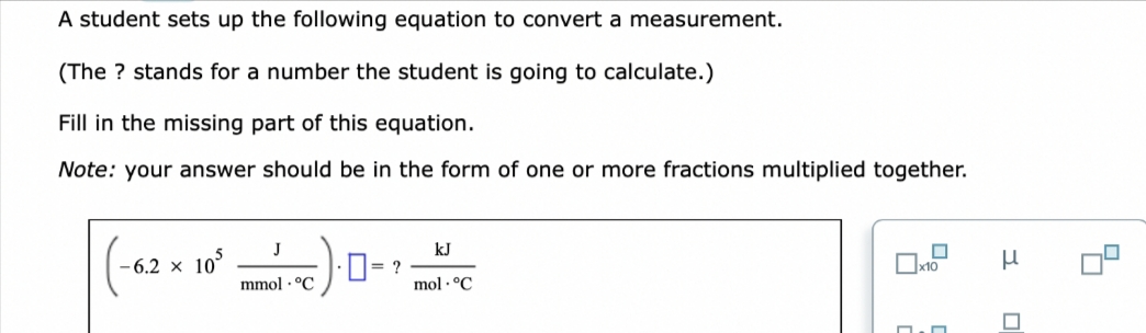 A student sets up the following equation to convert a measurement.
(The ? stands for a number the student is going to calculate.)
Fill in the missing part of this equation.
Note: your answer should be in the form of one or more fractions multiplied together.
-6.2 × 105
J
mmol °C
1.0=?
kJ
mol °C
□
0
x10
n
3
4