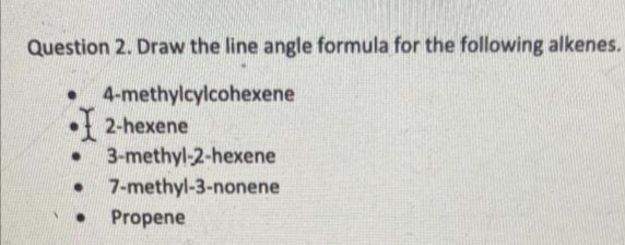 Question 2. Draw the line angle formula for the following alkenes.
4-methylcylcohexene
• 2-hexene
● 3-methyl-2-hexene
● 7-methyl-3-nonene
● Propene