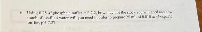 6. Using 0.25 M phosphate buffer, pH 7.2, how much of the stock you will need and how
much of distilled water will you need in order to prepare 25 mL of 0.010 M phosphate
buffer, pH 7.2?