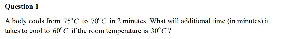 Question 1
A body cools from 75°C to 70°C in 2 minutes. What will additional time (in minutes) it
takes to cool to 60°C if the room temperature is 30°C?