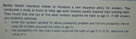 Berkat Health Insurance wishes to introduce a new insurance policy for smokers. They
conducted a study to know at what age adult smokers usually acquired their smoking habit.
They found that one out of five adult smokers acquired the habit at age 21. If 400 smokers
are randomly selected,
write the random variable for above probability problem and find the probability that at
most 85 of them acquired the habit at age 21.
i.
ii.
the probability for less than k adult acquired the habit at age 21 is 10.5%, determine the
value of k.
