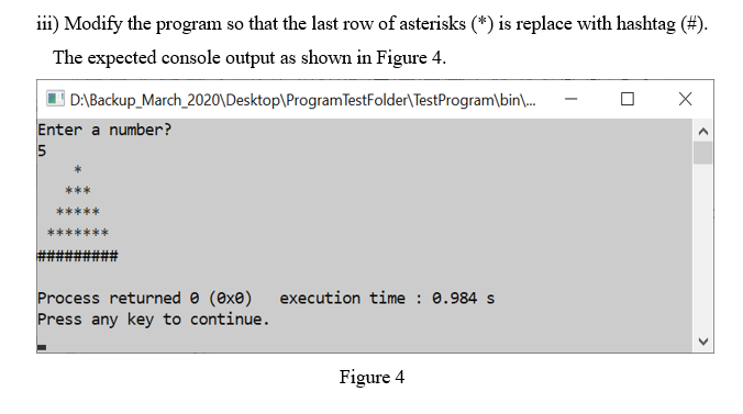 iii) Modify the program so that the last row of asterisks (*) is replace with hashtag (#).
The expected console output as shown in Figure 4.
D:\Backup_March_2020\Desktop\ProgramTestFolder\TestProgram\bin\.
Enter a number?
5
execution time : 0.984 s
Process returned e (exe)
Press any key to continue.
Figure 4
