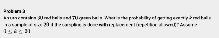 Problem 3
An urn contains 30 red balls and 70 green balls. What is the probability of getting exactly k red balls
in a sample of size 20 if the sampling is done with replacement (repetition allowed)? Assume
0 < k< 20.
