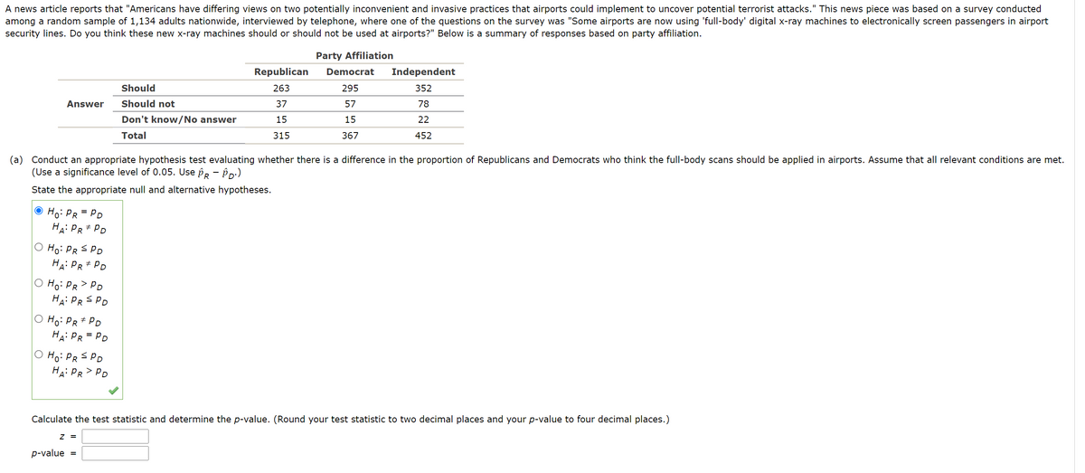 A news article reports that "Americans have differing views on two potentially inconvenient and invasive practices that airports could implement to uncover potential terrorist attacks." This news piece was based on a survey conducted
among a random sample of 1,134 adults nationwide, interviewed by telephone, where one of the questions on the survey was "Some airports are now using 'full-body' digital x-ray machines to electronically screen passengers in airport
security lines. Do you think these new x-ray machines should or should not be used at airports?" Below is a summary of responses based on party affiliation.
TTT
Party Affiliation
Republican
Democrat
Independent
Should
263
295
352
Answer
Should not
37
57
78
Don't know/No answer
15
15
22
Total
315
367
452
(a) Conduct an appropriate hypothesis test evaluating whether there is a difference in the proportion of Republicans and Democrats who think the full-body scans should be applied in airports. Assume that all relevant conditions are met.
(Use a significance level of 0.05. Use Pr - Pp:)
State the appropriate null and alternative hypotheses.
© Ho: PR = PD
HA: PR+ PD
O Ho: PR S PD
HA: PR + PD
O Ho: PR>PD
HA: PR S PD
O Ho: PR# PD
HA: PR = PD
O Ho: PR S PD
HA: PR> PD
Calculate the test statistic and determine the p-value. (Round your test statistic to two decimal places and your p-value to four decimal places.)
Z =
p-value
=
