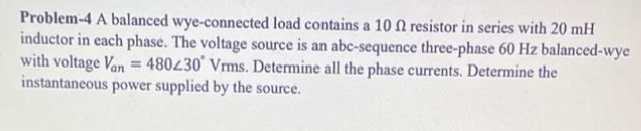 Problem-4 A balanced wye-connected load contains a 10 f2 resistor in series with 20 mH
inductor in each phase. The voltage source is an abc-sequence three-phase 60 Hz balanced-wye
with voltage Van = 480230 Vrms. Determine all the phase currents. Determine the
instantaneous power supplied by the source.