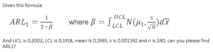 Given this formula
1
UCL
ARL1
where B = Sict N(H,dã
xp("
1-B
LCL
And UCL is 0.2002, LCL is 0.1918, mean is 0.1985, s is 0.001392 and n is 240, can you please find
ARL1?
