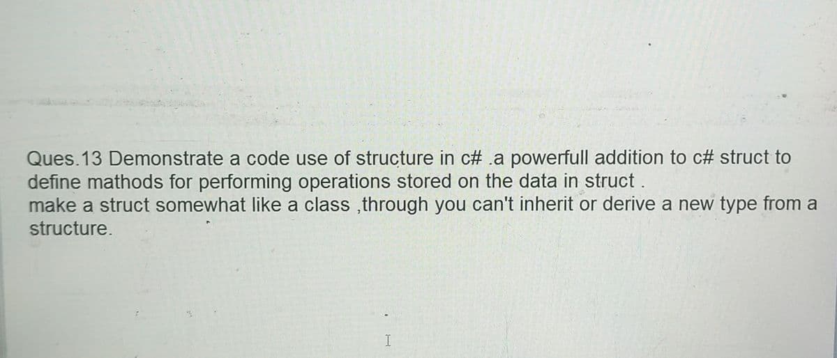 Ques.13 Demonstrate a code use of structure in c# a powerfull addition to c# struct to
define mathods for performing operations stored on the data in struct.
make a struct somewhat like a class, through you can't inherit or derive a new type from a
structure.
I