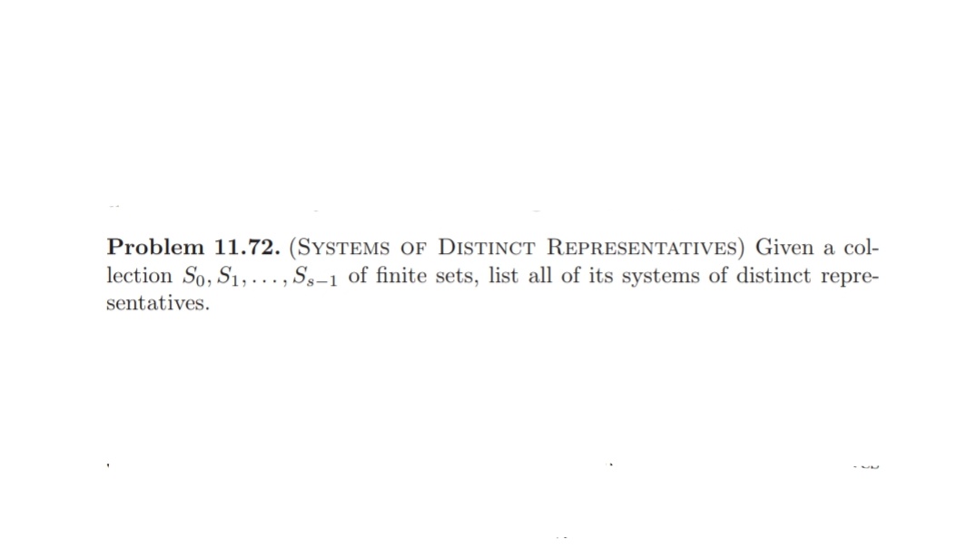 Problem 11.72. (SYSTEMS OF DISTINCT REPRESENTATIVES) Given a col-
lection So, S1,..., Ss-1 of finite sets, list all of its systems of distinct repre-
sentatives.