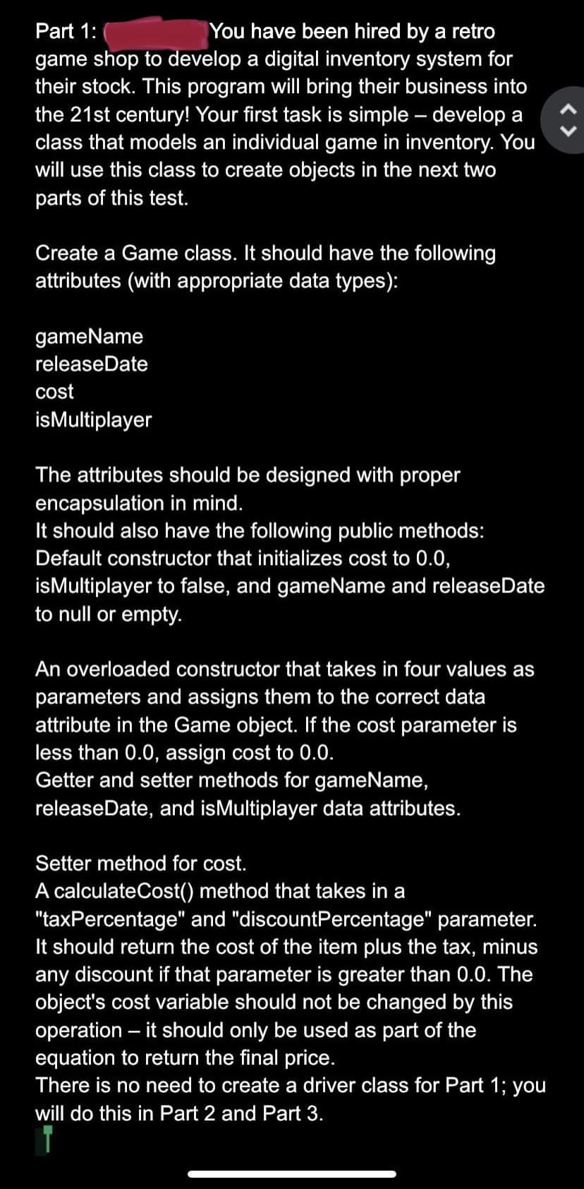 Part 1:
You have been hired by a retro
game shop to develop a digital inventory system for
their stock. This program will bring their business into
the 21st century! Your first task is simple – develop a
class that models an individual game in inventory. You
will use this class to create objects in the next two
parts of this test.
Create a Game class. It should have the following
attributes (with appropriate data types):
gameName
releaseDate
cost
isMultiplayer
The attributes should be designed with proper
encapsulation in mind.
It should also have the following public methods:
Default constructor that initializes cost to 0.0,
isMultiplayer to false, and gameName and releaseDate
to null or empty.
An overloaded constructor that takes in four values as
parameters and assigns them to the correct data
attribute in the Game object. If the cost parameter is
less than 0.0, assign cost to 0.0.
Getter and setter methods for gameName,
releaseDate, and isMultiplayer data attributes.
Setter method for cost.
A calculateCost() method that takes in a
"taxPercentage" and "discountPercentage" parameter.
It should return the cost of the item plus the tax, minus
any discount if that parameter is greater than 0.0. The
object's cost variable should not be changed by this
operation – it should only be used as part of the
equation to return the final price.
There is no need to create a driver class for Part 1; you
will do this in Part 2 and Part 3.
