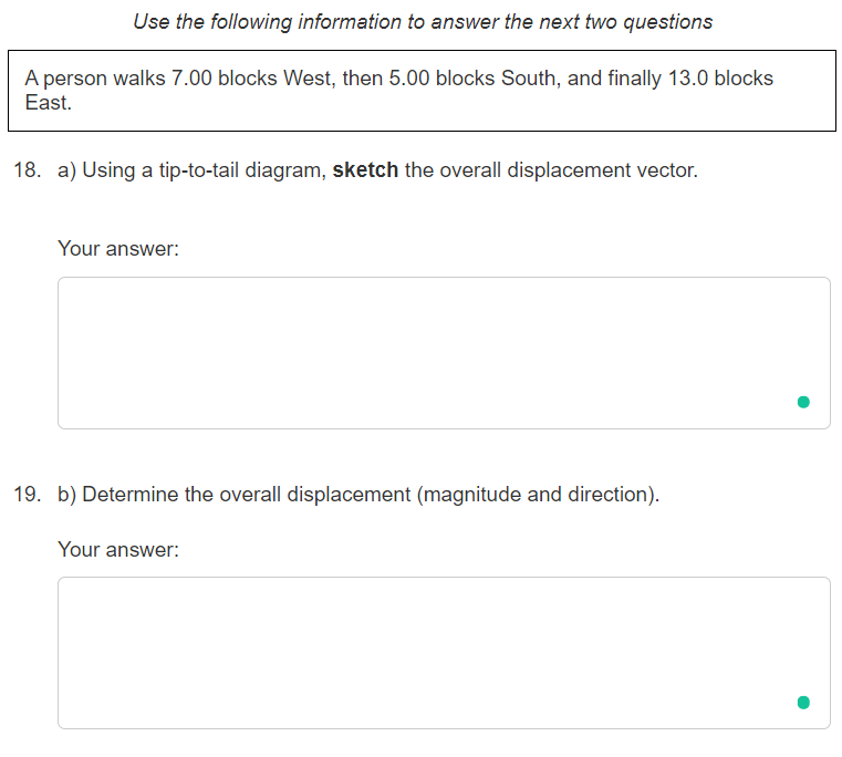 Use the following information to answer the next two questions
A person walks 7.00 blocks West, then 5.00 blocks South, and finally 13.0 blocks
East.
18. a) Using a tip-to-tail diagram, sketch the overall displacement vector.
Your answer:
19. b) Determine the overall displacement (magnitude and direction).
Your answer:
