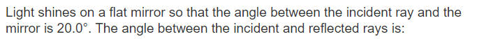 Light shines on a flat mirror so that the angle between the incident ray and the
mirror is 20.0°. The angle between the incident and reflected rays is:
