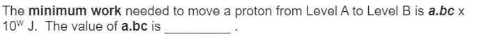 The minimum work needed to move a proton from Level A to Level B is a.bc x
10W J. The value of a.bc is
