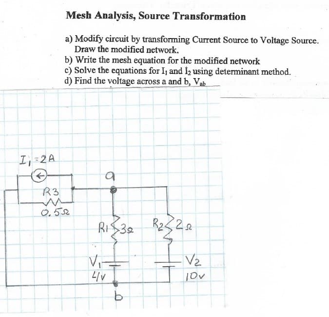 Mesh Analysis, Source Transformation
a) Modify circuit by transforming Current Source to Voltage Source.
Draw the modified network.
b) Write the mesh equation for the modified network
c) Solve the equations for I, and I2 using determinant method.
d) Find the voltage across a and b, Vab
I, 2A
R3
0.52
RIS32
Vi-
VIT
V2
