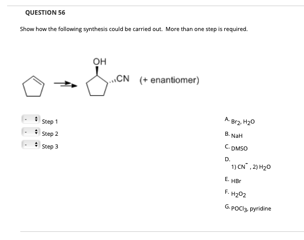 QUESTION 56
Show how the following synthesis could be carried out. More than one step is required.
он
...CN
(+ enantiomer)
A. Br2, H20
Step 1
В.
NaH
Step 2
C. DMSO
Step 3
D.
1) CN , 2) H20
Е.
HBr
F. H202
G.POCI3, pyridine
