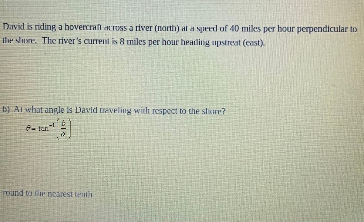 David is riding a hovercraft across a river (north) at a speed of 40 miles per hour perpendicular to
the shore. The river's current is 8 miles per hour heading upstreat (east).
b) At what angle is David traveling with respect to the shore?
9.
0=tan
round to the nearest tenth
