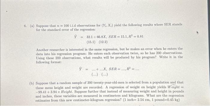 6. (a) Suppose that n = 100 i.i.d observations for (Y, X,) yield the following results where SER stands
for the standard error of the regression:
Ý
32.1+66.8X, SER=15.1, R2 = 0.81
(15.1) (12.2)
Another researcher is interested in the same regression, but he makes an error when he enters the
data into his regression program: He enters each observation twice, so he has 200 observations.
Using these 200 observations, what results will be produced by his program? Write it in the
following format:
=
9+X, SER=
(b) Suppose that a random sample of 200 twenty-year-old-men is selected from a population and that
these mens height and weight are recorded. A regression of weight on height yields Weight
-99.41 +3.94 x Height. Suppose further that instead of measuring weight and height in pounds
and inches, these variables are measured in centimeters and kilograms. What are the regression
estimates from this new centimeter-kilogram regression? (1 inch= 2.54 cm, 1 pound=0.45 kg)
=