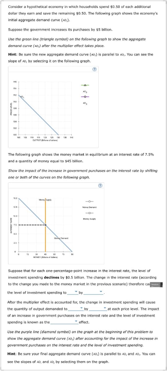 Consider a hypothetical economy in which households spend $0.50 of each additional
dollar they earn and save the remaining $0.50. The following graph shows the economy's
initial aggregate demand curve (AD₂).
Suppose the government increases its purchases by $5 billion.
Use the green line (triangle symbol) on the following graph to show the aggregate
demand curve (AD) after the multiplier effect takes place.
Hint: Be sure the new aggregate demand curve (AD) is parallel to AD. You can see the
slope of AD, by selecting it on the following graph.
118
114
112
110
108
106
104
102
100
H
100 105 110 115 120 125 130 135 140
OUTPUT (Bloof dollar)
15.0
The following graph shows the money market in equilibrium at an interest rate of 7.5%
and a quantity of money equal to $45 billion.
10.0
401
Show the impact of the increase in government purchases on the interest rate by shifting
one or both of the curves on the following graph.
7.5
25
0
15
Money Supply
Morey Demand
30
45
60
MONEY (Billens of dollar)
AD₂
75
AD₂
90
Money Demand
Money Supply
?
Suppose that for each one-percentage-point increase in the interest rate, the level of
investment spending declines by $0.5 billion. The change in the interest rate (according
to the change you made to the money market in the previous scenario) therefore cau session
the level of investment spending to
by_
After the multiplier effect is accounted for, the change in investment spending will cause
the quantity of output demanded to
by
at each price level. The impact
of an increase in government purchases on the interest rate and the level of investment
spending is known as the
effect.
Use the purple line (diamond symbol) on the graph at the beginning of this problem to
show the aggregate demand curve (AD) after accounting for the impact of the increase in
government purchases on the interest rate and the level of investment spending.
Hint: Be sure your final aggregate demand curve (AD,) is parallel to AD, and AD₂. You can
see the slopes of AD, and AD, by selecting them on the graph.