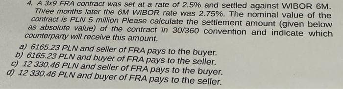 4. A 3x9 FRA contract was set at a rate of 2.5% and settled against WIBOR 6M.
Three months later the 6M WIBOR rate was 2.75%. The nominal value of the
contract is PLN 5 million Please calculate the settlement amount (given below
as absolute value) of the contract in 30/360 convention and indicate which
counterparty will receive this amount.
a) 6165.23 PLN and seller of FRA pays to the buyer.
b) 6165.23 PLN and buyer of FRA pays to the seller.
c) 12 330.46 PLN and seller of FRA pays to the buyer.
d) 12 330.46 PLN and buyer of FRA pays to the seller.