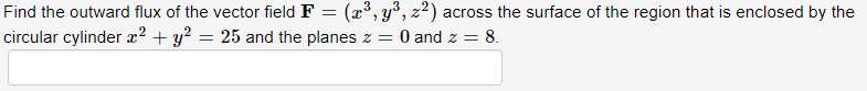 Find the outward flux of the vector field F = (x°, y°, z²) across the surface of the region that is enclosed by the
circular cylinder x² + y? = 25 and the planes z = 0 and z =
= 8.
