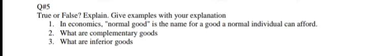 Q#5
True or False? Explain. Give examples with your explanation
1. In economics, "normal good" is the name for a good a normal individual can afford.
2. What are complementary goods
3. What are inferior goods
