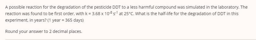 A possible reaction for the degradation of the pesticide DDT to a less harmful compound was simulated in the laboratory. The
reaction was found to be first order, with k = 3.68 x 108 s1 at 25°C. What is the half-life for the degradation of DDT in this
experiment, in years? (1 year 365 days)
Round your answer to 2 decimal places.
