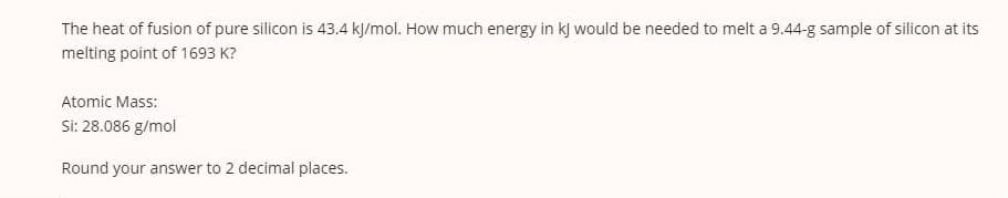 The heat of fusion of pure silicon is 43.4 kJ/mol. How much energy in kj would be needed to melt a 9.44-g sample of silicon at its
melting point of 1693 K?
Atomic Mass:
Si: 28.086 g/mol
Round your answer to 2 decimal places.
