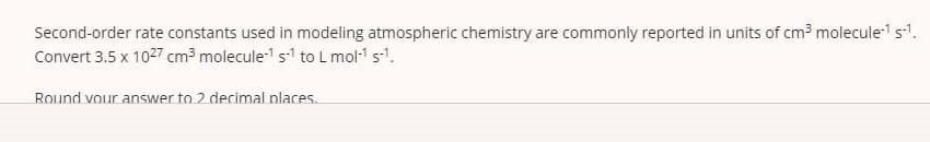 Second-order rate constants used in modeling atmospheric chemistry are commonly reported in units of cm3 molecules'.
Convert 3.5 x 1027 cm3 molecule1 s to L mol-1 sl.
Round vour answer to 2 decimal nlaces.
