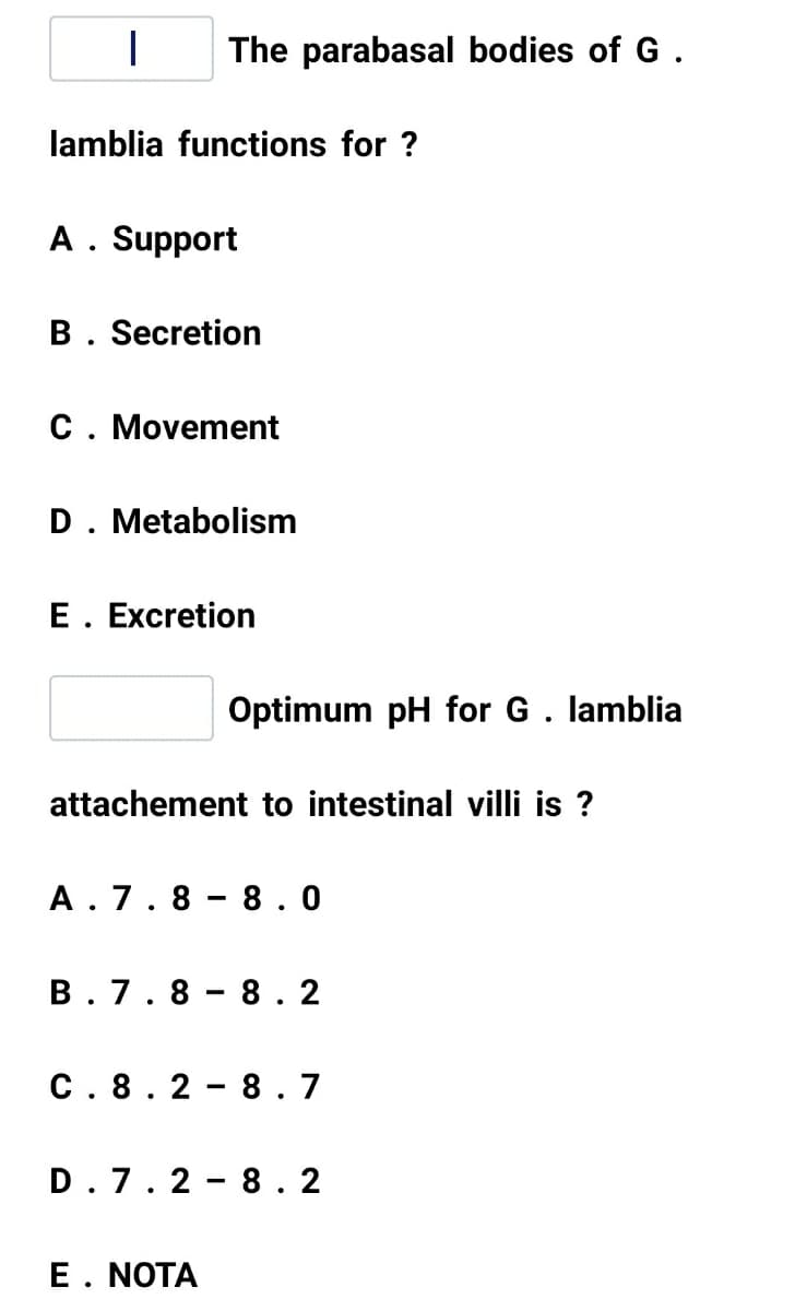 The parabasal bodies of G .
lamblia functions for ?
A. Support
B. Secretion
C. Movement
D. Metabolism
E. Excretion
Optimum pH for G. lamblia
attachement to intestinal villi is ?
A. 7.8
- 8.0
B. 7.8
- 8.2
C. 8. 2
8.7
7. 2
8. 2
E. NOTA
