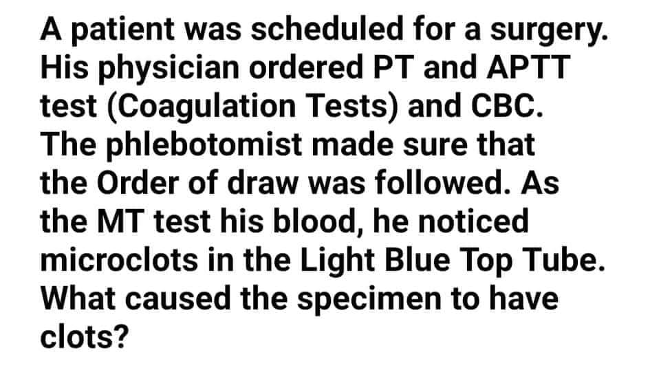 A patient was scheduled for a surgery.
His physician ordered PT and APTT
test (Coagulation Tests) and CBC.
The phlebotomist made sure that
the Order of draw was followed. As
the MT test his blood, he noticed
microclots in the Light Blue Top Tube.
What caused the specimen to have
clots?
