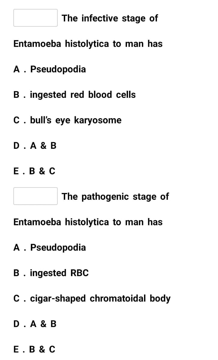 The infective stage of
Entamoeba histolytica to man has
A. Pseudopodia
B. ingested red blood cells
C. bull's eye karyosome
D. A & B
Е. В & C
The pathogenic stage of
Entamoeba histolytica to man has
A . Pseudopodia
B. ingested RBC
C. cigar-shaped chromatoidal body
D.A & B
Е. В & C
