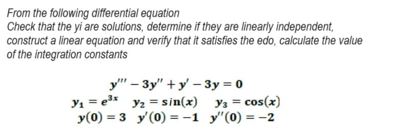 From the following differential equation
Check that the yi are solutions, determine if they are linearly independent,
construct a linear equation and verify that it satisfies the edo, calculate the value
of the integration constants
y"
- 3y"+y' - 3y = 0
y₁ = e³x
y₂ = sin(x)
y(0) = 3 y'(0) = −1
Y3 = cos(x)
y"(0) = -2